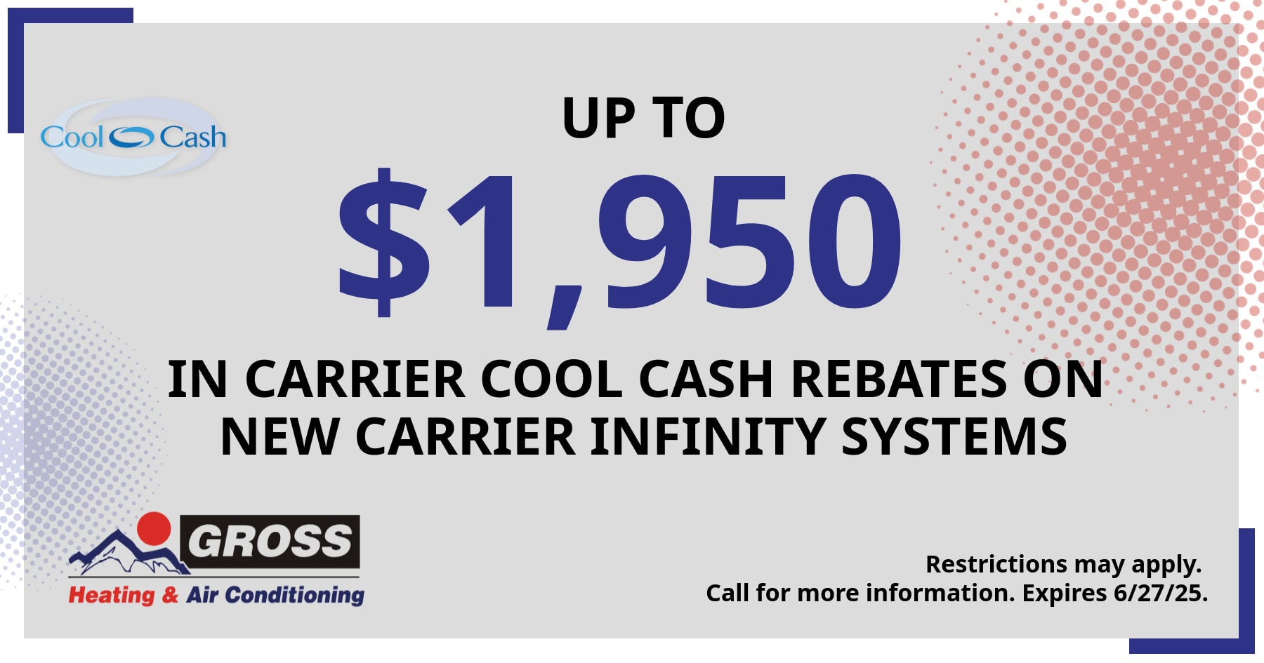 Get up to $1,950 in Carrier Cool Cash rebates on new carrier infinity systems. Offer valid through June 27, 2025. Restrictions may apply. Call for details.