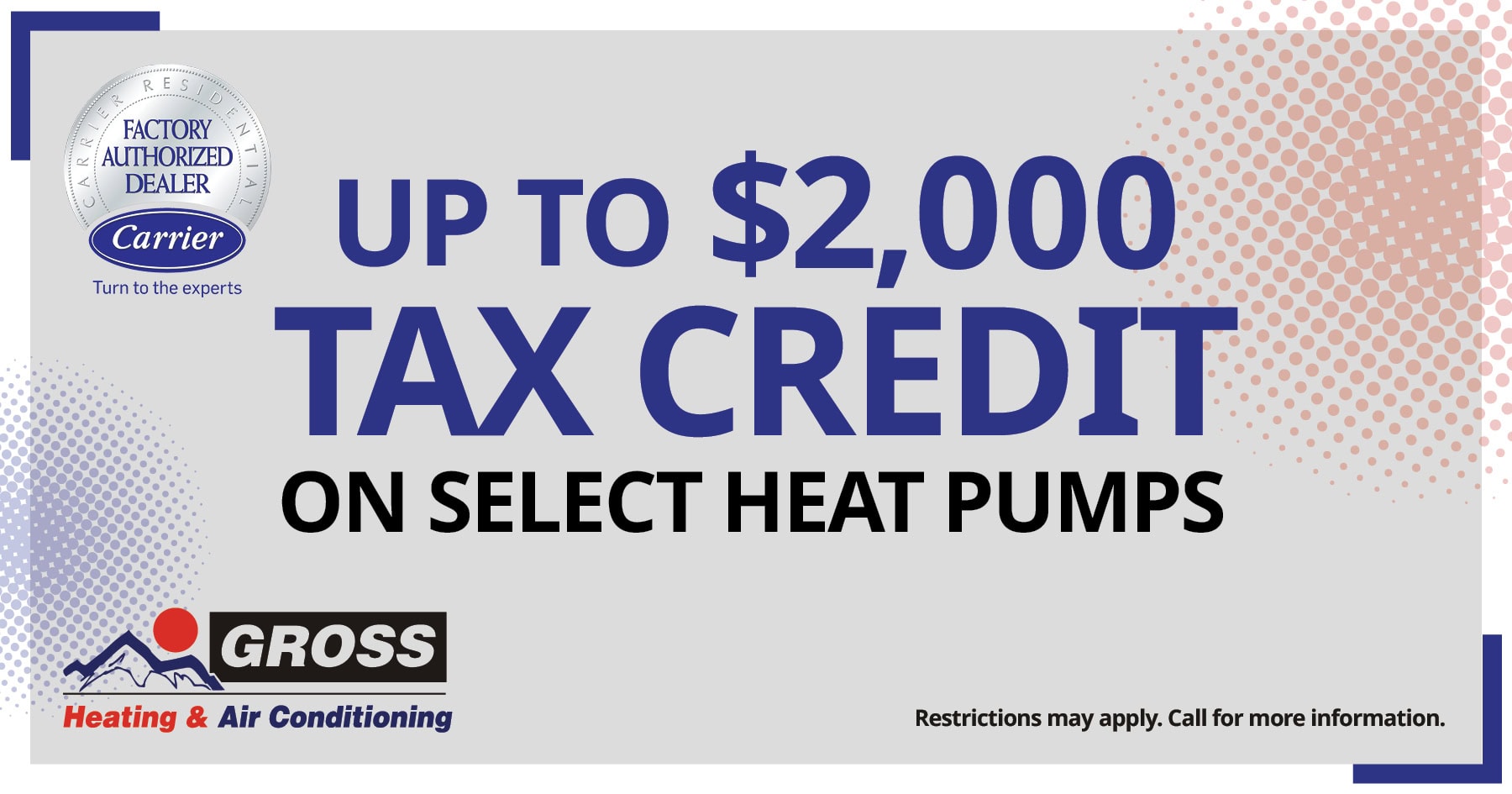 Up to $2,000 tax credit on select heat pumps. Restrictions may apply. Call for details.